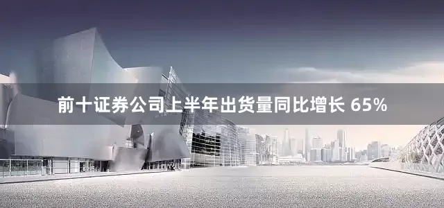 前十证券公司上半年出货量同比增长 65%