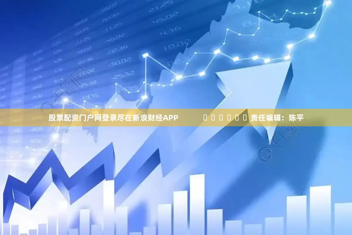 股票配资门户网登录尽在新浪财经APP            						责任编辑：陈平